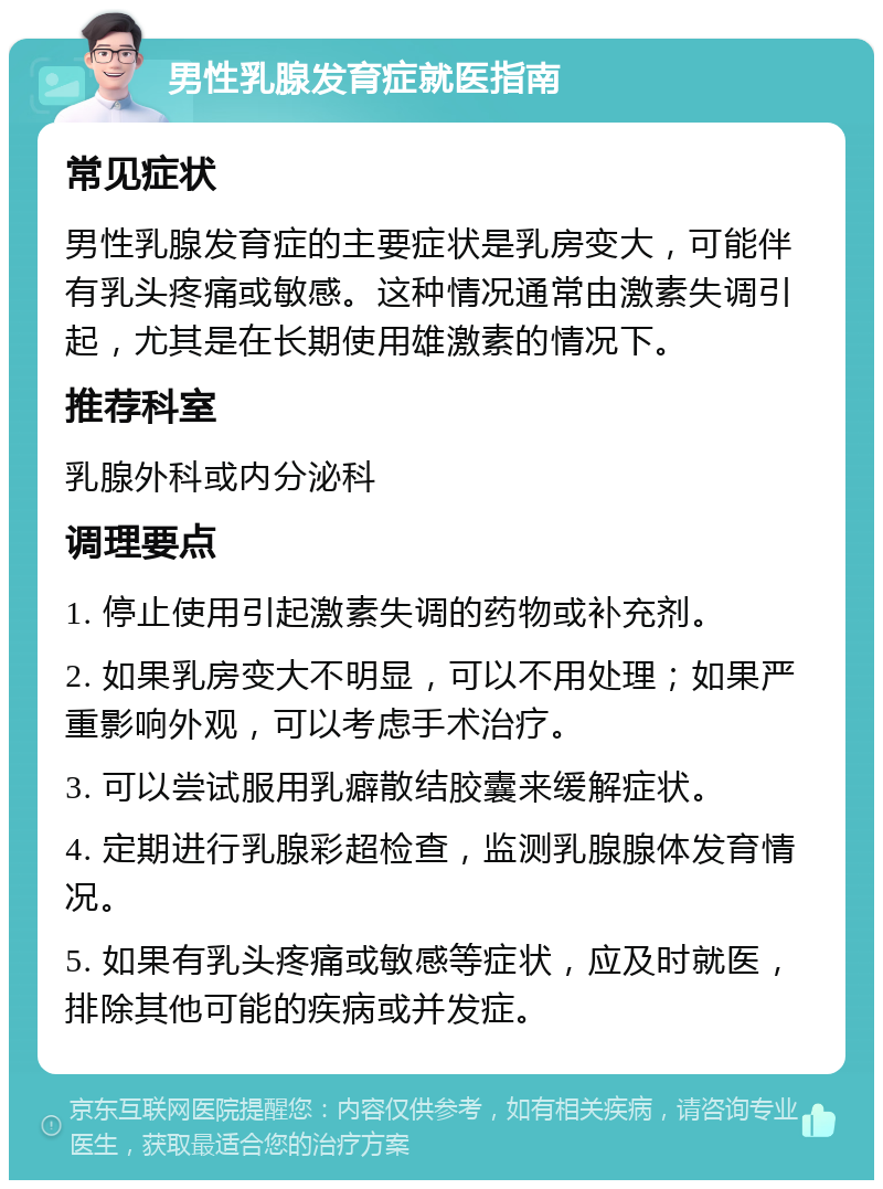 男性乳腺发育症就医指南 常见症状 男性乳腺发育症的主要症状是乳房变大，可能伴有乳头疼痛或敏感。这种情况通常由激素失调引起，尤其是在长期使用雄激素的情况下。 推荐科室 乳腺外科或内分泌科 调理要点 1. 停止使用引起激素失调的药物或补充剂。 2. 如果乳房变大不明显，可以不用处理；如果严重影响外观，可以考虑手术治疗。 3. 可以尝试服用乳癖散结胶囊来缓解症状。 4. 定期进行乳腺彩超检查，监测乳腺腺体发育情况。 5. 如果有乳头疼痛或敏感等症状，应及时就医，排除其他可能的疾病或并发症。