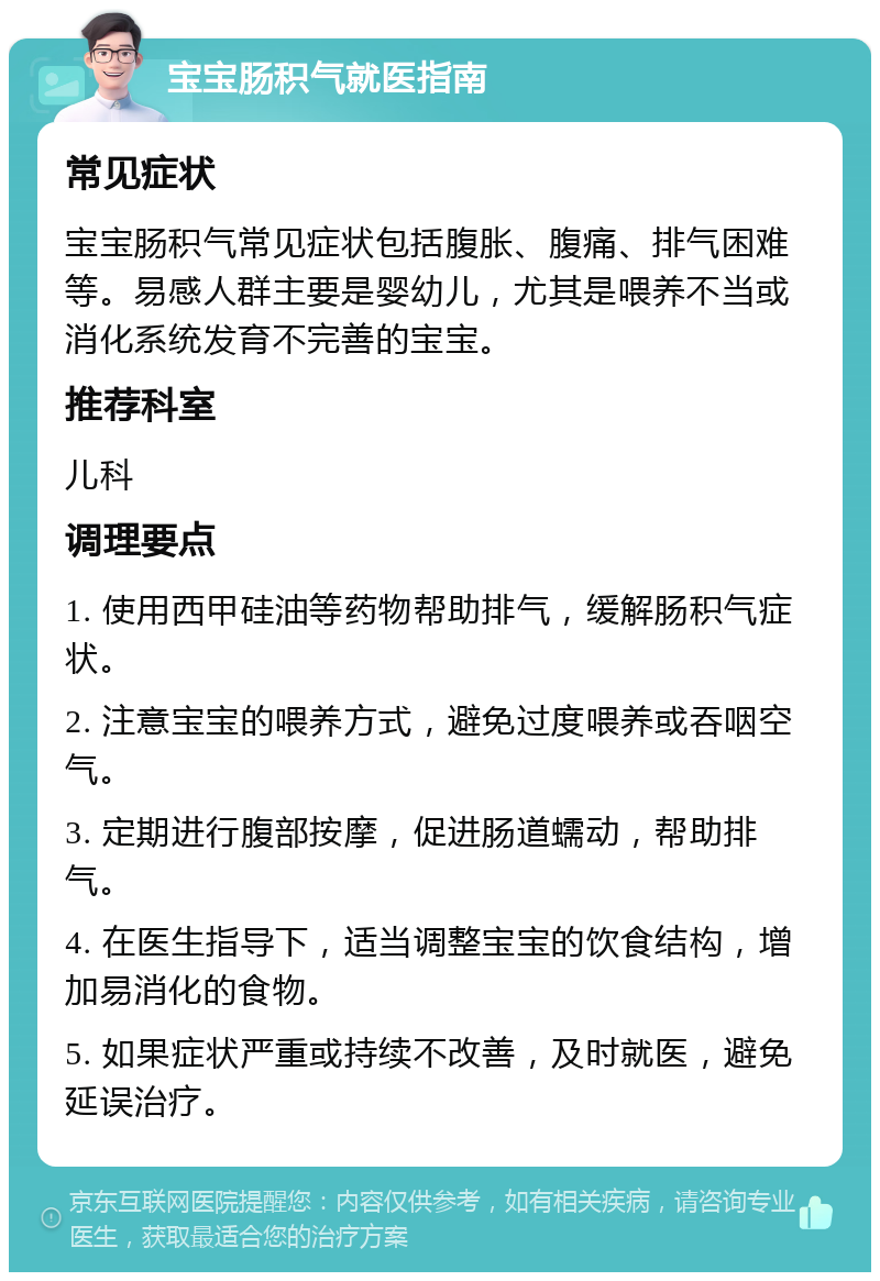 宝宝肠积气就医指南 常见症状 宝宝肠积气常见症状包括腹胀、腹痛、排气困难等。易感人群主要是婴幼儿，尤其是喂养不当或消化系统发育不完善的宝宝。 推荐科室 儿科 调理要点 1. 使用西甲硅油等药物帮助排气，缓解肠积气症状。 2. 注意宝宝的喂养方式，避免过度喂养或吞咽空气。 3. 定期进行腹部按摩，促进肠道蠕动，帮助排气。 4. 在医生指导下，适当调整宝宝的饮食结构，增加易消化的食物。 5. 如果症状严重或持续不改善，及时就医，避免延误治疗。