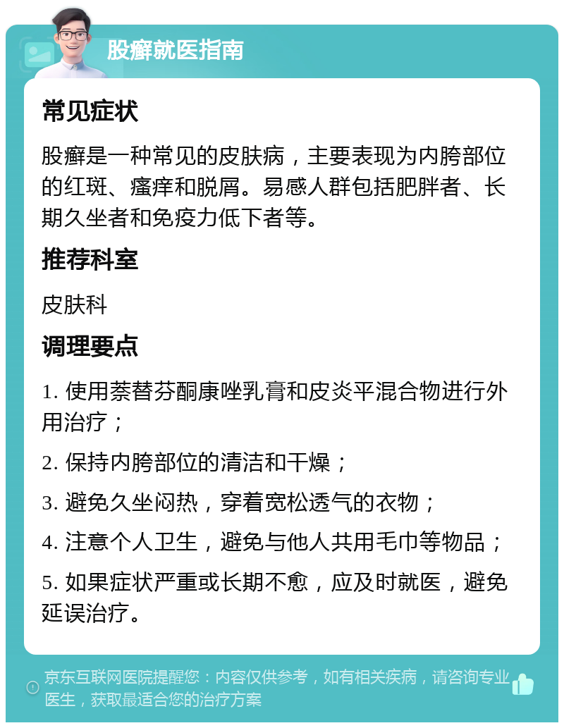 股癣就医指南 常见症状 股癣是一种常见的皮肤病，主要表现为内胯部位的红斑、瘙痒和脱屑。易感人群包括肥胖者、长期久坐者和免疫力低下者等。 推荐科室 皮肤科 调理要点 1. 使用萘替芬酮康唑乳膏和皮炎平混合物进行外用治疗； 2. 保持内胯部位的清洁和干燥； 3. 避免久坐闷热，穿着宽松透气的衣物； 4. 注意个人卫生，避免与他人共用毛巾等物品； 5. 如果症状严重或长期不愈，应及时就医，避免延误治疗。