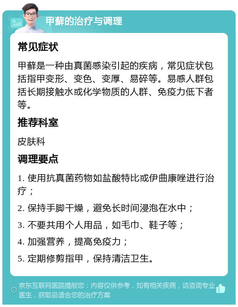 甲藓的治疗与调理 常见症状 甲藓是一种由真菌感染引起的疾病，常见症状包括指甲变形、变色、变厚、易碎等。易感人群包括长期接触水或化学物质的人群、免疫力低下者等。 推荐科室 皮肤科 调理要点 1. 使用抗真菌药物如盐酸特比或伊曲康唑进行治疗； 2. 保持手脚干燥，避免长时间浸泡在水中； 3. 不要共用个人用品，如毛巾、鞋子等； 4. 加强营养，提高免疫力； 5. 定期修剪指甲，保持清洁卫生。