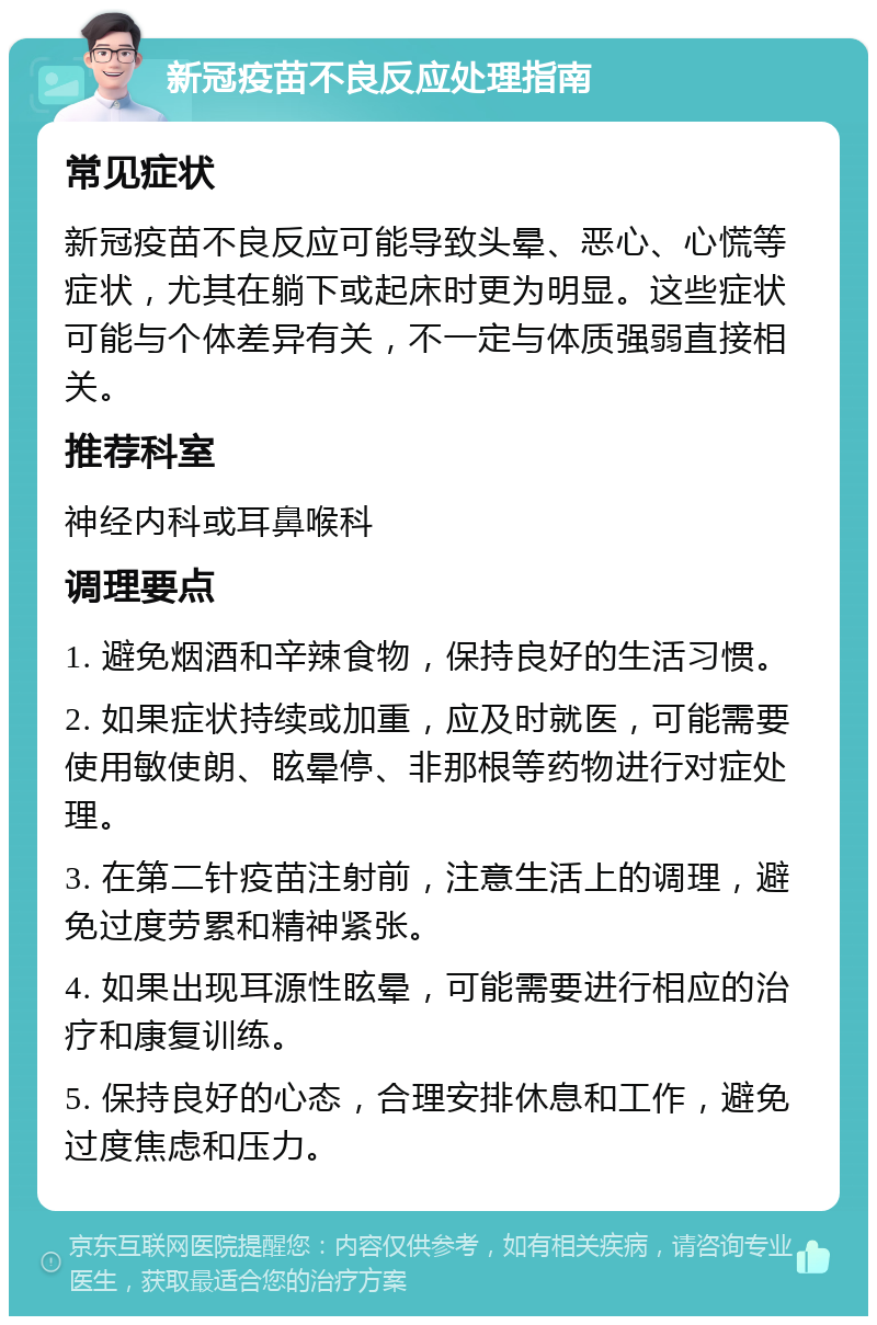 新冠疫苗不良反应处理指南 常见症状 新冠疫苗不良反应可能导致头晕、恶心、心慌等症状，尤其在躺下或起床时更为明显。这些症状可能与个体差异有关，不一定与体质强弱直接相关。 推荐科室 神经内科或耳鼻喉科 调理要点 1. 避免烟酒和辛辣食物，保持良好的生活习惯。 2. 如果症状持续或加重，应及时就医，可能需要使用敏使朗、眩晕停、非那根等药物进行对症处理。 3. 在第二针疫苗注射前，注意生活上的调理，避免过度劳累和精神紧张。 4. 如果出现耳源性眩晕，可能需要进行相应的治疗和康复训练。 5. 保持良好的心态，合理安排休息和工作，避免过度焦虑和压力。