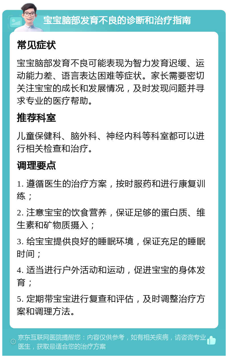 宝宝脑部发育不良的诊断和治疗指南 常见症状 宝宝脑部发育不良可能表现为智力发育迟缓、运动能力差、语言表达困难等症状。家长需要密切关注宝宝的成长和发展情况，及时发现问题并寻求专业的医疗帮助。 推荐科室 儿童保健科、脑外科、神经内科等科室都可以进行相关检查和治疗。 调理要点 1. 遵循医生的治疗方案，按时服药和进行康复训练； 2. 注意宝宝的饮食营养，保证足够的蛋白质、维生素和矿物质摄入； 3. 给宝宝提供良好的睡眠环境，保证充足的睡眠时间； 4. 适当进行户外活动和运动，促进宝宝的身体发育； 5. 定期带宝宝进行复查和评估，及时调整治疗方案和调理方法。