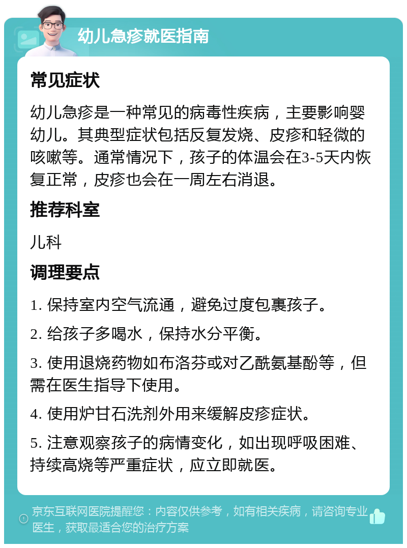 幼儿急疹就医指南 常见症状 幼儿急疹是一种常见的病毒性疾病，主要影响婴幼儿。其典型症状包括反复发烧、皮疹和轻微的咳嗽等。通常情况下，孩子的体温会在3-5天内恢复正常，皮疹也会在一周左右消退。 推荐科室 儿科 调理要点 1. 保持室内空气流通，避免过度包裹孩子。 2. 给孩子多喝水，保持水分平衡。 3. 使用退烧药物如布洛芬或对乙酰氨基酚等，但需在医生指导下使用。 4. 使用炉甘石洗剂外用来缓解皮疹症状。 5. 注意观察孩子的病情变化，如出现呼吸困难、持续高烧等严重症状，应立即就医。