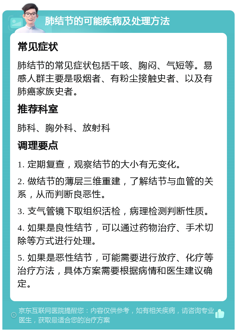 肺结节的可能疾病及处理方法 常见症状 肺结节的常见症状包括干咳、胸闷、气短等。易感人群主要是吸烟者、有粉尘接触史者、以及有肺癌家族史者。 推荐科室 肺科、胸外科、放射科 调理要点 1. 定期复查，观察结节的大小有无变化。 2. 做结节的薄层三维重建，了解结节与血管的关系，从而判断良恶性。 3. 支气管镜下取组织活检，病理检测判断性质。 4. 如果是良性结节，可以通过药物治疗、手术切除等方式进行处理。 5. 如果是恶性结节，可能需要进行放疗、化疗等治疗方法，具体方案需要根据病情和医生建议确定。