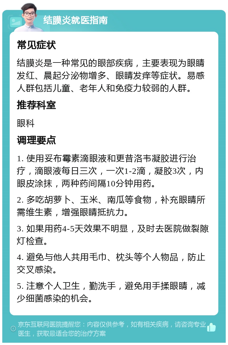 结膜炎就医指南 常见症状 结膜炎是一种常见的眼部疾病，主要表现为眼睛发红、晨起分泌物增多、眼睛发痒等症状。易感人群包括儿童、老年人和免疫力较弱的人群。 推荐科室 眼科 调理要点 1. 使用妥布霉素滴眼液和更昔洛韦凝胶进行治疗，滴眼液每日三次，一次1-2滴，凝胶3次，内眼皮涂抹，两种药间隔10分钟用药。 2. 多吃胡萝卜、玉米、南瓜等食物，补充眼睛所需维生素，增强眼睛抵抗力。 3. 如果用药4-5天效果不明显，及时去医院做裂隙灯检查。 4. 避免与他人共用毛巾、枕头等个人物品，防止交叉感染。 5. 注意个人卫生，勤洗手，避免用手揉眼睛，减少细菌感染的机会。