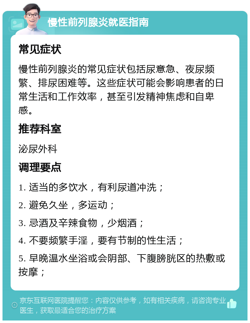 慢性前列腺炎就医指南 常见症状 慢性前列腺炎的常见症状包括尿意急、夜尿频繁、排尿困难等。这些症状可能会影响患者的日常生活和工作效率，甚至引发精神焦虑和自卑感。 推荐科室 泌尿外科 调理要点 1. 适当的多饮水，有利尿道冲洗； 2. 避免久坐，多运动； 3. 忌酒及辛辣食物，少烟酒； 4. 不要频繁手淫，要有节制的性生活； 5. 早晚温水坐浴或会阴部、下腹膀胱区的热敷或按摩；