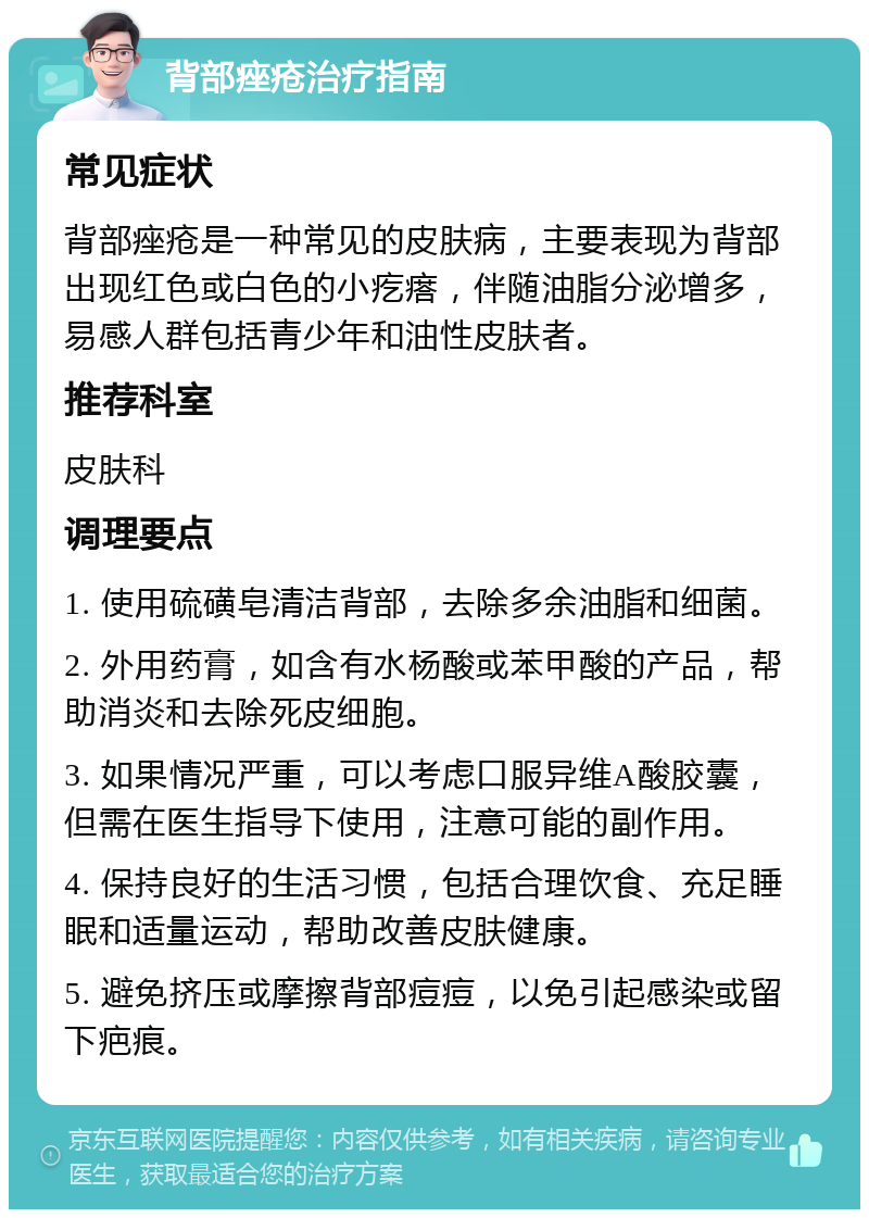 背部痤疮治疗指南 常见症状 背部痤疮是一种常见的皮肤病，主要表现为背部出现红色或白色的小疙瘩，伴随油脂分泌增多，易感人群包括青少年和油性皮肤者。 推荐科室 皮肤科 调理要点 1. 使用硫磺皂清洁背部，去除多余油脂和细菌。 2. 外用药膏，如含有水杨酸或苯甲酸的产品，帮助消炎和去除死皮细胞。 3. 如果情况严重，可以考虑口服异维A酸胶囊，但需在医生指导下使用，注意可能的副作用。 4. 保持良好的生活习惯，包括合理饮食、充足睡眠和适量运动，帮助改善皮肤健康。 5. 避免挤压或摩擦背部痘痘，以免引起感染或留下疤痕。