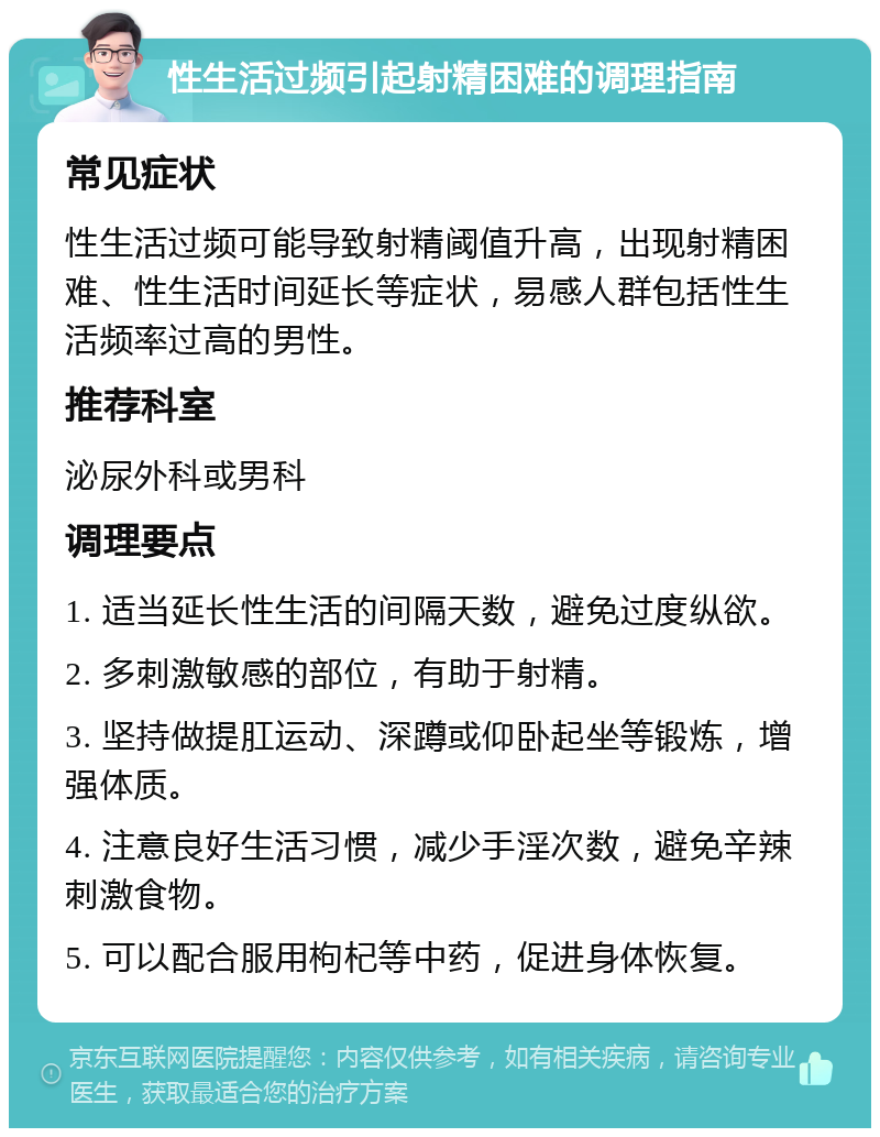 性生活过频引起射精困难的调理指南 常见症状 性生活过频可能导致射精阈值升高，出现射精困难、性生活时间延长等症状，易感人群包括性生活频率过高的男性。 推荐科室 泌尿外科或男科 调理要点 1. 适当延长性生活的间隔天数，避免过度纵欲。 2. 多刺激敏感的部位，有助于射精。 3. 坚持做提肛运动、深蹲或仰卧起坐等锻炼，增强体质。 4. 注意良好生活习惯，减少手淫次数，避免辛辣刺激食物。 5. 可以配合服用枸杞等中药，促进身体恢复。