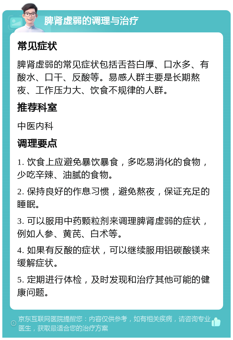 脾肾虚弱的调理与治疗 常见症状 脾肾虚弱的常见症状包括舌苔白厚、口水多、有酸水、口干、反酸等。易感人群主要是长期熬夜、工作压力大、饮食不规律的人群。 推荐科室 中医内科 调理要点 1. 饮食上应避免暴饮暴食，多吃易消化的食物，少吃辛辣、油腻的食物。 2. 保持良好的作息习惯，避免熬夜，保证充足的睡眠。 3. 可以服用中药颗粒剂来调理脾肾虚弱的症状，例如人参、黄芪、白术等。 4. 如果有反酸的症状，可以继续服用铝碳酸镁来缓解症状。 5. 定期进行体检，及时发现和治疗其他可能的健康问题。