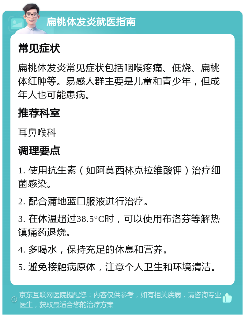 扁桃体发炎就医指南 常见症状 扁桃体发炎常见症状包括咽喉疼痛、低烧、扁桃体红肿等。易感人群主要是儿童和青少年，但成年人也可能患病。 推荐科室 耳鼻喉科 调理要点 1. 使用抗生素（如阿莫西林克拉维酸钾）治疗细菌感染。 2. 配合蒲地蓝口服液进行治疗。 3. 在体温超过38.5°C时，可以使用布洛芬等解热镇痛药退烧。 4. 多喝水，保持充足的休息和营养。 5. 避免接触病原体，注意个人卫生和环境清洁。