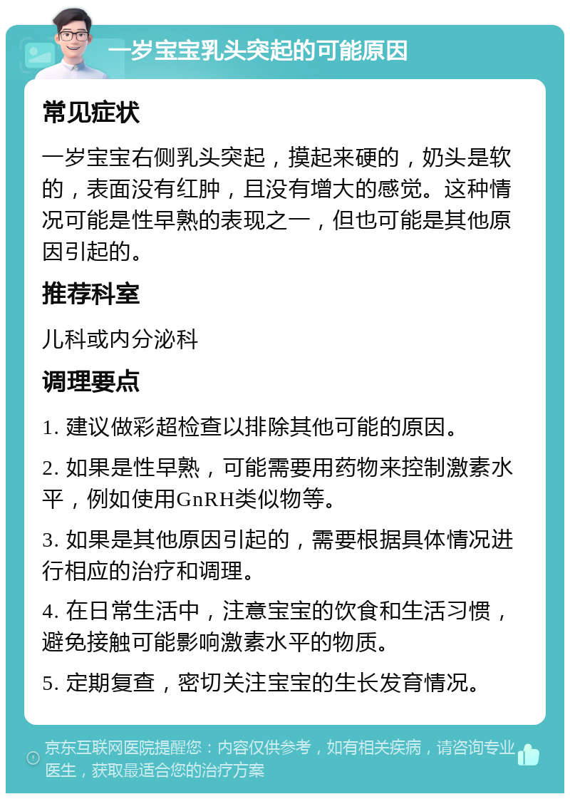 一岁宝宝乳头突起的可能原因 常见症状 一岁宝宝右侧乳头突起，摸起来硬的，奶头是软的，表面没有红肿，且没有增大的感觉。这种情况可能是性早熟的表现之一，但也可能是其他原因引起的。 推荐科室 儿科或内分泌科 调理要点 1. 建议做彩超检查以排除其他可能的原因。 2. 如果是性早熟，可能需要用药物来控制激素水平，例如使用GnRH类似物等。 3. 如果是其他原因引起的，需要根据具体情况进行相应的治疗和调理。 4. 在日常生活中，注意宝宝的饮食和生活习惯，避免接触可能影响激素水平的物质。 5. 定期复查，密切关注宝宝的生长发育情况。