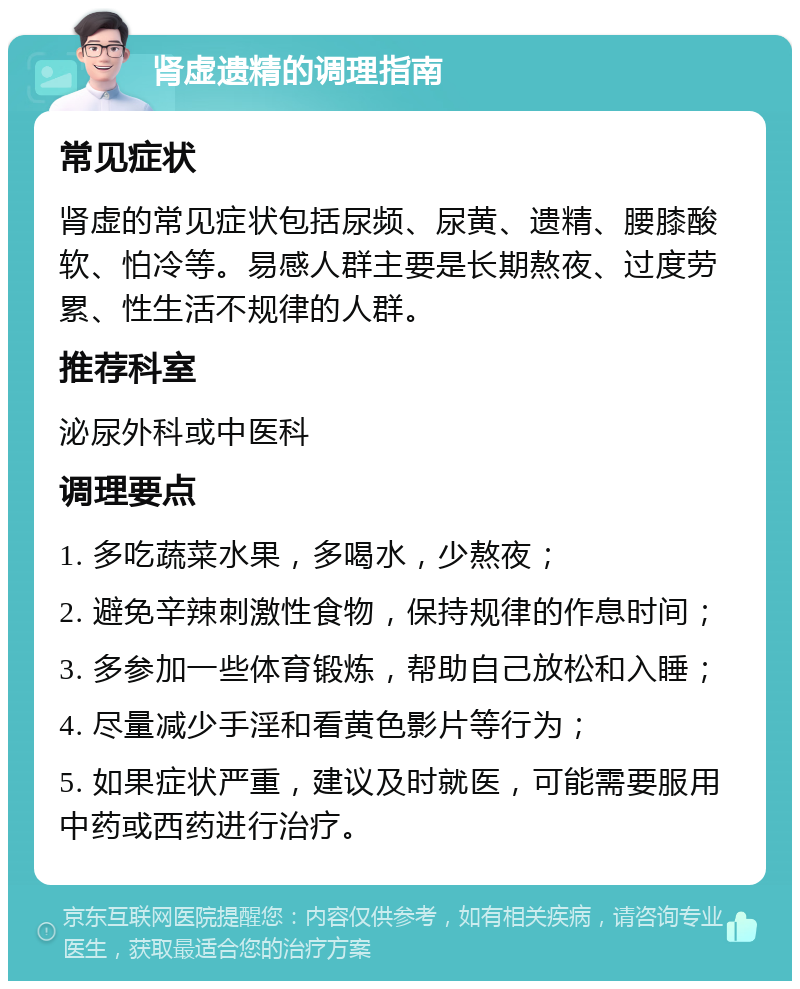 肾虚遗精的调理指南 常见症状 肾虚的常见症状包括尿频、尿黄、遗精、腰膝酸软、怕冷等。易感人群主要是长期熬夜、过度劳累、性生活不规律的人群。 推荐科室 泌尿外科或中医科 调理要点 1. 多吃蔬菜水果，多喝水，少熬夜； 2. 避免辛辣刺激性食物，保持规律的作息时间； 3. 多参加一些体育锻炼，帮助自己放松和入睡； 4. 尽量减少手淫和看黄色影片等行为； 5. 如果症状严重，建议及时就医，可能需要服用中药或西药进行治疗。