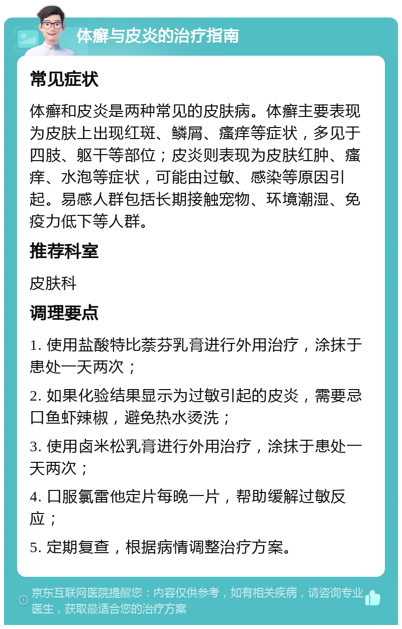 体癣与皮炎的治疗指南 常见症状 体癣和皮炎是两种常见的皮肤病。体癣主要表现为皮肤上出现红斑、鳞屑、瘙痒等症状，多见于四肢、躯干等部位；皮炎则表现为皮肤红肿、瘙痒、水泡等症状，可能由过敏、感染等原因引起。易感人群包括长期接触宠物、环境潮湿、免疫力低下等人群。 推荐科室 皮肤科 调理要点 1. 使用盐酸特比萘芬乳膏进行外用治疗，涂抹于患处一天两次； 2. 如果化验结果显示为过敏引起的皮炎，需要忌口鱼虾辣椒，避免热水烫洗； 3. 使用卤米松乳膏进行外用治疗，涂抹于患处一天两次； 4. 口服氯雷他定片每晚一片，帮助缓解过敏反应； 5. 定期复查，根据病情调整治疗方案。