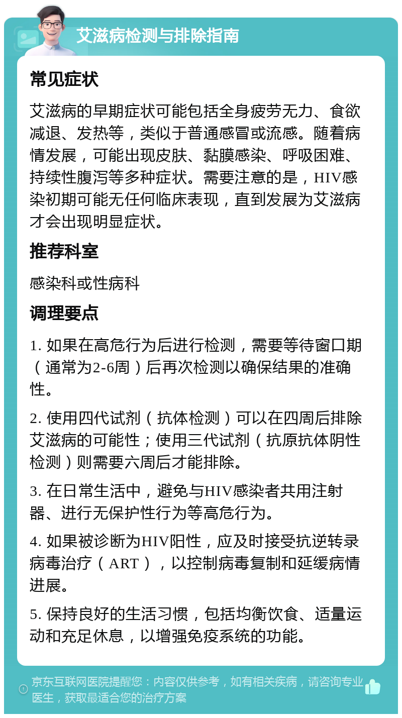 艾滋病检测与排除指南 常见症状 艾滋病的早期症状可能包括全身疲劳无力、食欲减退、发热等，类似于普通感冒或流感。随着病情发展，可能出现皮肤、黏膜感染、呼吸困难、持续性腹泻等多种症状。需要注意的是，HIV感染初期可能无任何临床表现，直到发展为艾滋病才会出现明显症状。 推荐科室 感染科或性病科 调理要点 1. 如果在高危行为后进行检测，需要等待窗口期（通常为2-6周）后再次检测以确保结果的准确性。 2. 使用四代试剂（抗体检测）可以在四周后排除艾滋病的可能性；使用三代试剂（抗原抗体阴性检测）则需要六周后才能排除。 3. 在日常生活中，避免与HIV感染者共用注射器、进行无保护性行为等高危行为。 4. 如果被诊断为HIV阳性，应及时接受抗逆转录病毒治疗（ART），以控制病毒复制和延缓病情进展。 5. 保持良好的生活习惯，包括均衡饮食、适量运动和充足休息，以增强免疫系统的功能。