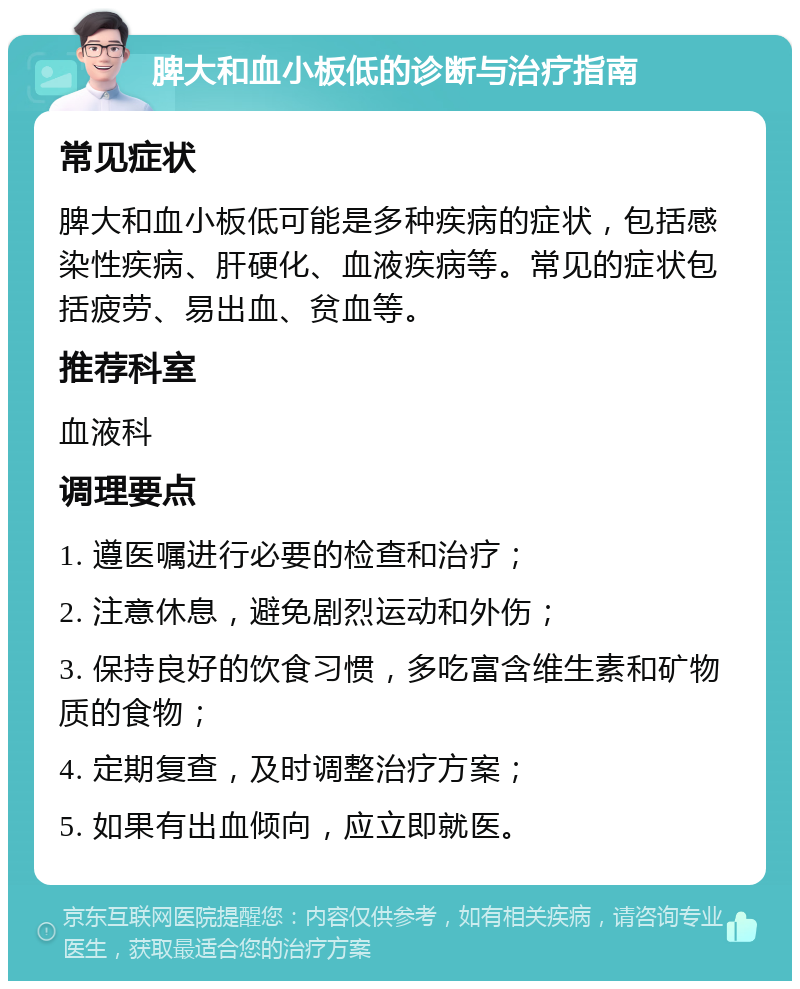 脾大和血小板低的诊断与治疗指南 常见症状 脾大和血小板低可能是多种疾病的症状，包括感染性疾病、肝硬化、血液疾病等。常见的症状包括疲劳、易出血、贫血等。 推荐科室 血液科 调理要点 1. 遵医嘱进行必要的检查和治疗； 2. 注意休息，避免剧烈运动和外伤； 3. 保持良好的饮食习惯，多吃富含维生素和矿物质的食物； 4. 定期复查，及时调整治疗方案； 5. 如果有出血倾向，应立即就医。