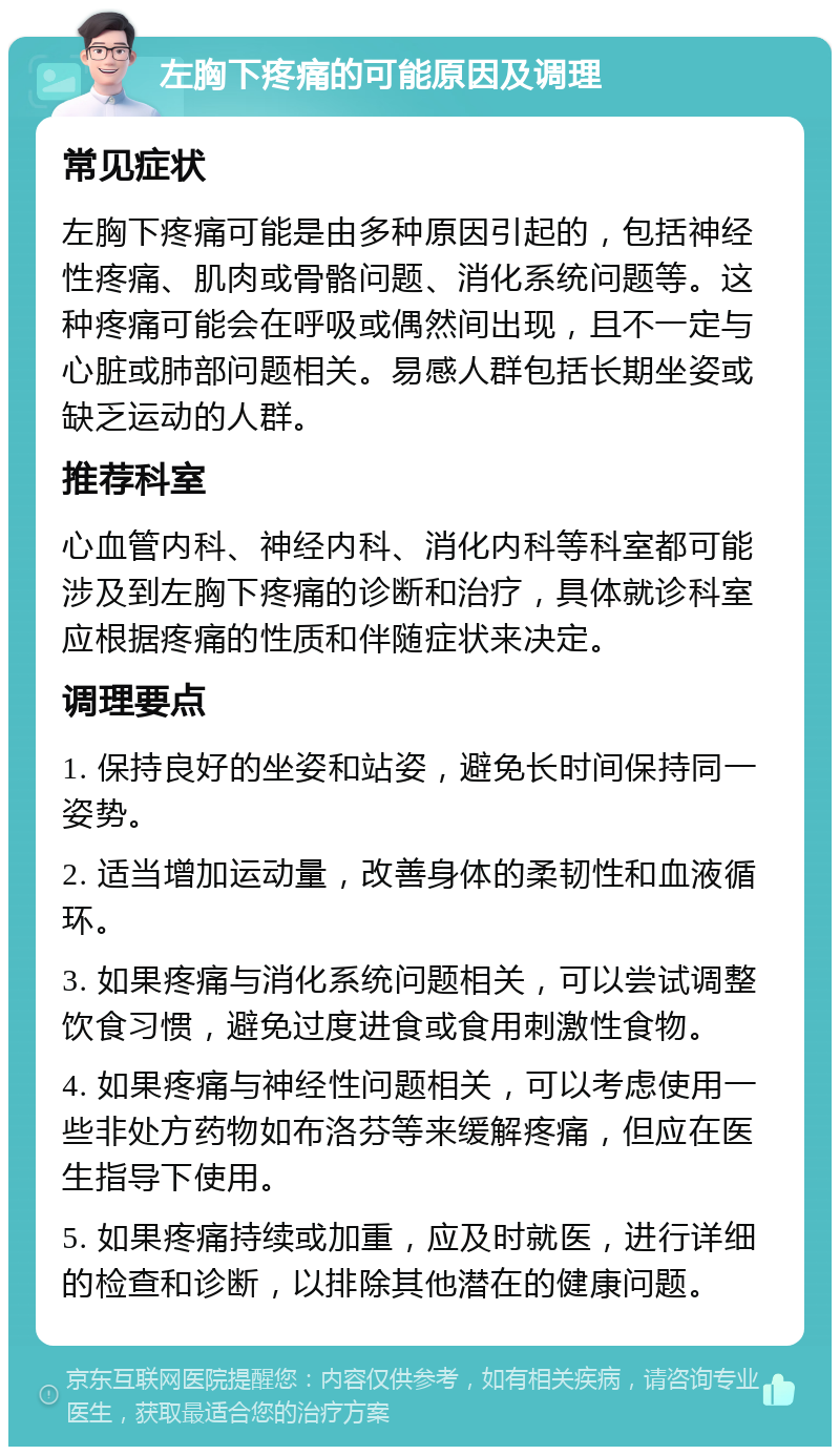 左胸下疼痛的可能原因及调理 常见症状 左胸下疼痛可能是由多种原因引起的，包括神经性疼痛、肌肉或骨骼问题、消化系统问题等。这种疼痛可能会在呼吸或偶然间出现，且不一定与心脏或肺部问题相关。易感人群包括长期坐姿或缺乏运动的人群。 推荐科室 心血管内科、神经内科、消化内科等科室都可能涉及到左胸下疼痛的诊断和治疗，具体就诊科室应根据疼痛的性质和伴随症状来决定。 调理要点 1. 保持良好的坐姿和站姿，避免长时间保持同一姿势。 2. 适当增加运动量，改善身体的柔韧性和血液循环。 3. 如果疼痛与消化系统问题相关，可以尝试调整饮食习惯，避免过度进食或食用刺激性食物。 4. 如果疼痛与神经性问题相关，可以考虑使用一些非处方药物如布洛芬等来缓解疼痛，但应在医生指导下使用。 5. 如果疼痛持续或加重，应及时就医，进行详细的检查和诊断，以排除其他潜在的健康问题。