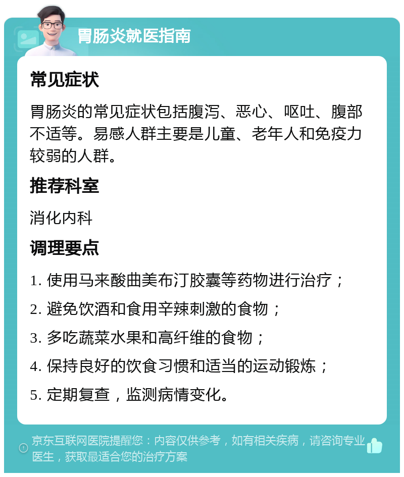 胃肠炎就医指南 常见症状 胃肠炎的常见症状包括腹泻、恶心、呕吐、腹部不适等。易感人群主要是儿童、老年人和免疫力较弱的人群。 推荐科室 消化内科 调理要点 1. 使用马来酸曲美布汀胶囊等药物进行治疗； 2. 避免饮酒和食用辛辣刺激的食物； 3. 多吃蔬菜水果和高纤维的食物； 4. 保持良好的饮食习惯和适当的运动锻炼； 5. 定期复查，监测病情变化。