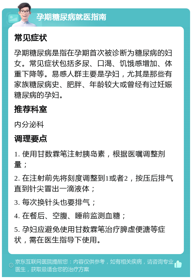 孕期糖尿病就医指南 常见症状 孕期糖尿病是指在孕期首次被诊断为糖尿病的妇女。常见症状包括多尿、口渴、饥饿感增加、体重下降等。易感人群主要是孕妇，尤其是那些有家族糖尿病史、肥胖、年龄较大或曾经有过妊娠糖尿病的孕妇。 推荐科室 内分泌科 调理要点 1. 使用甘数霖笔注射胰岛素，根据医嘱调整剂量； 2. 在注射前先将刻度调整到1或者2，按压后排气直到针尖冒出一滴液体； 3. 每次换针头也要排气； 4. 在餐后、空腹、睡前监测血糖； 5. 孕妇应避免使用甘数霖笔治疗脾虚便溏等症状，需在医生指导下使用。