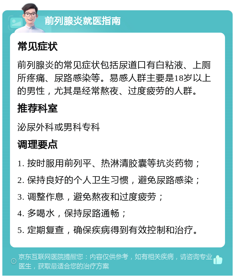 前列腺炎就医指南 常见症状 前列腺炎的常见症状包括尿道口有白粘液、上厕所疼痛、尿路感染等。易感人群主要是18岁以上的男性，尤其是经常熬夜、过度疲劳的人群。 推荐科室 泌尿外科或男科专科 调理要点 1. 按时服用前列平、热淋清胶囊等抗炎药物； 2. 保持良好的个人卫生习惯，避免尿路感染； 3. 调整作息，避免熬夜和过度疲劳； 4. 多喝水，保持尿路通畅； 5. 定期复查，确保疾病得到有效控制和治疗。