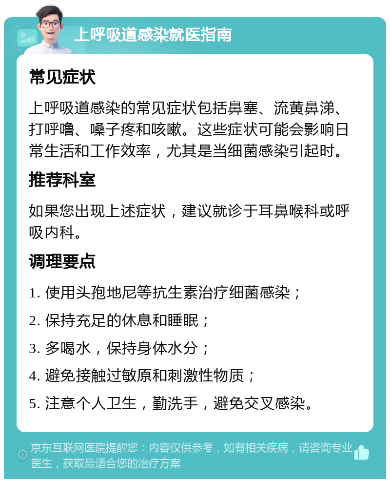 上呼吸道感染就医指南 常见症状 上呼吸道感染的常见症状包括鼻塞、流黄鼻涕、打呼噜、嗓子疼和咳嗽。这些症状可能会影响日常生活和工作效率，尤其是当细菌感染引起时。 推荐科室 如果您出现上述症状，建议就诊于耳鼻喉科或呼吸内科。 调理要点 1. 使用头孢地尼等抗生素治疗细菌感染； 2. 保持充足的休息和睡眠； 3. 多喝水，保持身体水分； 4. 避免接触过敏原和刺激性物质； 5. 注意个人卫生，勤洗手，避免交叉感染。