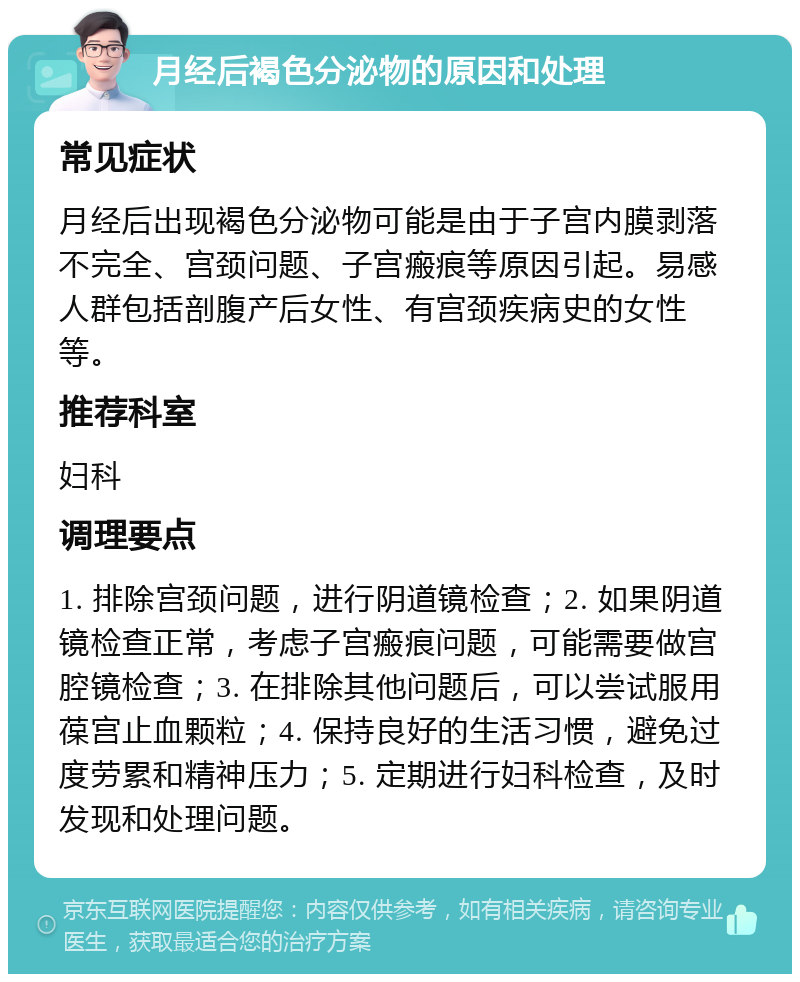 月经后褐色分泌物的原因和处理 常见症状 月经后出现褐色分泌物可能是由于子宫内膜剥落不完全、宫颈问题、子宫瘢痕等原因引起。易感人群包括剖腹产后女性、有宫颈疾病史的女性等。 推荐科室 妇科 调理要点 1. 排除宫颈问题，进行阴道镜检查；2. 如果阴道镜检查正常，考虑子宫瘢痕问题，可能需要做宫腔镜检查；3. 在排除其他问题后，可以尝试服用葆宫止血颗粒；4. 保持良好的生活习惯，避免过度劳累和精神压力；5. 定期进行妇科检查，及时发现和处理问题。