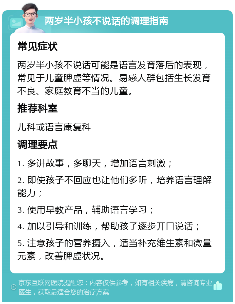 两岁半小孩不说话的调理指南 常见症状 两岁半小孩不说话可能是语言发育落后的表现，常见于儿童脾虚等情况。易感人群包括生长发育不良、家庭教育不当的儿童。 推荐科室 儿科或语言康复科 调理要点 1. 多讲故事，多聊天，增加语言刺激； 2. 即使孩子不回应也让他们多听，培养语言理解能力； 3. 使用早教产品，辅助语言学习； 4. 加以引导和训练，帮助孩子逐步开口说话； 5. 注意孩子的营养摄入，适当补充维生素和微量元素，改善脾虚状况。