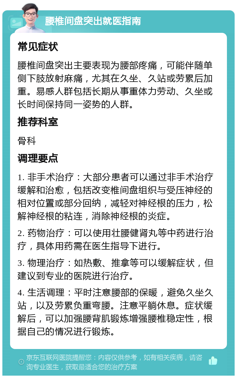 腰椎间盘突出就医指南 常见症状 腰椎间盘突出主要表现为腰部疼痛，可能伴随单侧下肢放射麻痛，尤其在久坐、久站或劳累后加重。易感人群包括长期从事重体力劳动、久坐或长时间保持同一姿势的人群。 推荐科室 骨科 调理要点 1. 非手术治疗：大部分患者可以通过非手术治疗缓解和治愈，包括改变椎间盘组织与受压神经的相对位置或部分回纳，减轻对神经根的压力，松解神经根的粘连，消除神经根的炎症。 2. 药物治疗：可以使用壮腰健肾丸等中药进行治疗，具体用药需在医生指导下进行。 3. 物理治疗：如热敷、推拿等可以缓解症状，但建议到专业的医院进行治疗。 4. 生活调理：平时注意腰部的保暖，避免久坐久站，以及劳累负重弯腰。注意平躺休息。症状缓解后，可以加强腰背肌锻炼增强腰椎稳定性，根据自己的情况进行锻炼。