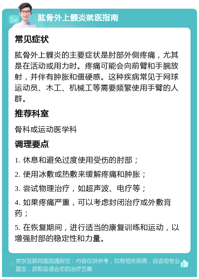 肱骨外上髁炎就医指南 常见症状 肱骨外上髁炎的主要症状是肘部外侧疼痛，尤其是在活动或用力时。疼痛可能会向前臂和手腕放射，并伴有肿胀和僵硬感。这种疾病常见于网球运动员、木工、机械工等需要频繁使用手臂的人群。 推荐科室 骨科或运动医学科 调理要点 1. 休息和避免过度使用受伤的肘部； 2. 使用冰敷或热敷来缓解疼痛和肿胀； 3. 尝试物理治疗，如超声波、电疗等； 4. 如果疼痛严重，可以考虑封闭治疗或外敷膏药； 5. 在恢复期间，进行适当的康复训练和运动，以增强肘部的稳定性和力量。