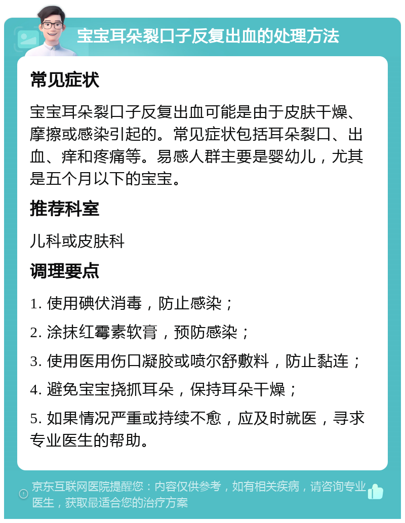 宝宝耳朵裂口子反复出血的处理方法 常见症状 宝宝耳朵裂口子反复出血可能是由于皮肤干燥、摩擦或感染引起的。常见症状包括耳朵裂口、出血、痒和疼痛等。易感人群主要是婴幼儿，尤其是五个月以下的宝宝。 推荐科室 儿科或皮肤科 调理要点 1. 使用碘伏消毒，防止感染； 2. 涂抹红霉素软膏，预防感染； 3. 使用医用伤口凝胶或喷尔舒敷料，防止黏连； 4. 避免宝宝挠抓耳朵，保持耳朵干燥； 5. 如果情况严重或持续不愈，应及时就医，寻求专业医生的帮助。