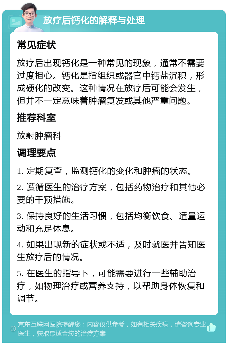 放疗后钙化的解释与处理 常见症状 放疗后出现钙化是一种常见的现象，通常不需要过度担心。钙化是指组织或器官中钙盐沉积，形成硬化的改变。这种情况在放疗后可能会发生，但并不一定意味着肿瘤复发或其他严重问题。 推荐科室 放射肿瘤科 调理要点 1. 定期复查，监测钙化的变化和肿瘤的状态。 2. 遵循医生的治疗方案，包括药物治疗和其他必要的干预措施。 3. 保持良好的生活习惯，包括均衡饮食、适量运动和充足休息。 4. 如果出现新的症状或不适，及时就医并告知医生放疗后的情况。 5. 在医生的指导下，可能需要进行一些辅助治疗，如物理治疗或营养支持，以帮助身体恢复和调节。