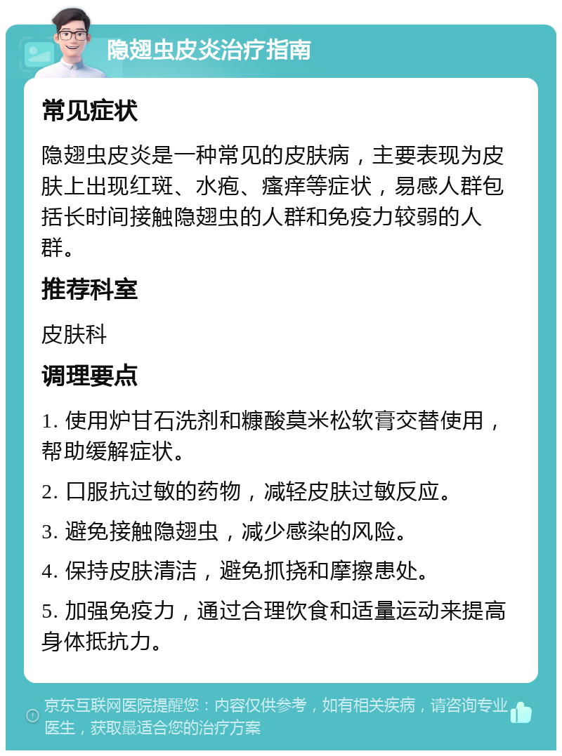 隐翅虫皮炎治疗指南 常见症状 隐翅虫皮炎是一种常见的皮肤病，主要表现为皮肤上出现红斑、水疱、瘙痒等症状，易感人群包括长时间接触隐翅虫的人群和免疫力较弱的人群。 推荐科室 皮肤科 调理要点 1. 使用炉甘石洗剂和糠酸莫米松软膏交替使用，帮助缓解症状。 2. 口服抗过敏的药物，减轻皮肤过敏反应。 3. 避免接触隐翅虫，减少感染的风险。 4. 保持皮肤清洁，避免抓挠和摩擦患处。 5. 加强免疫力，通过合理饮食和适量运动来提高身体抵抗力。