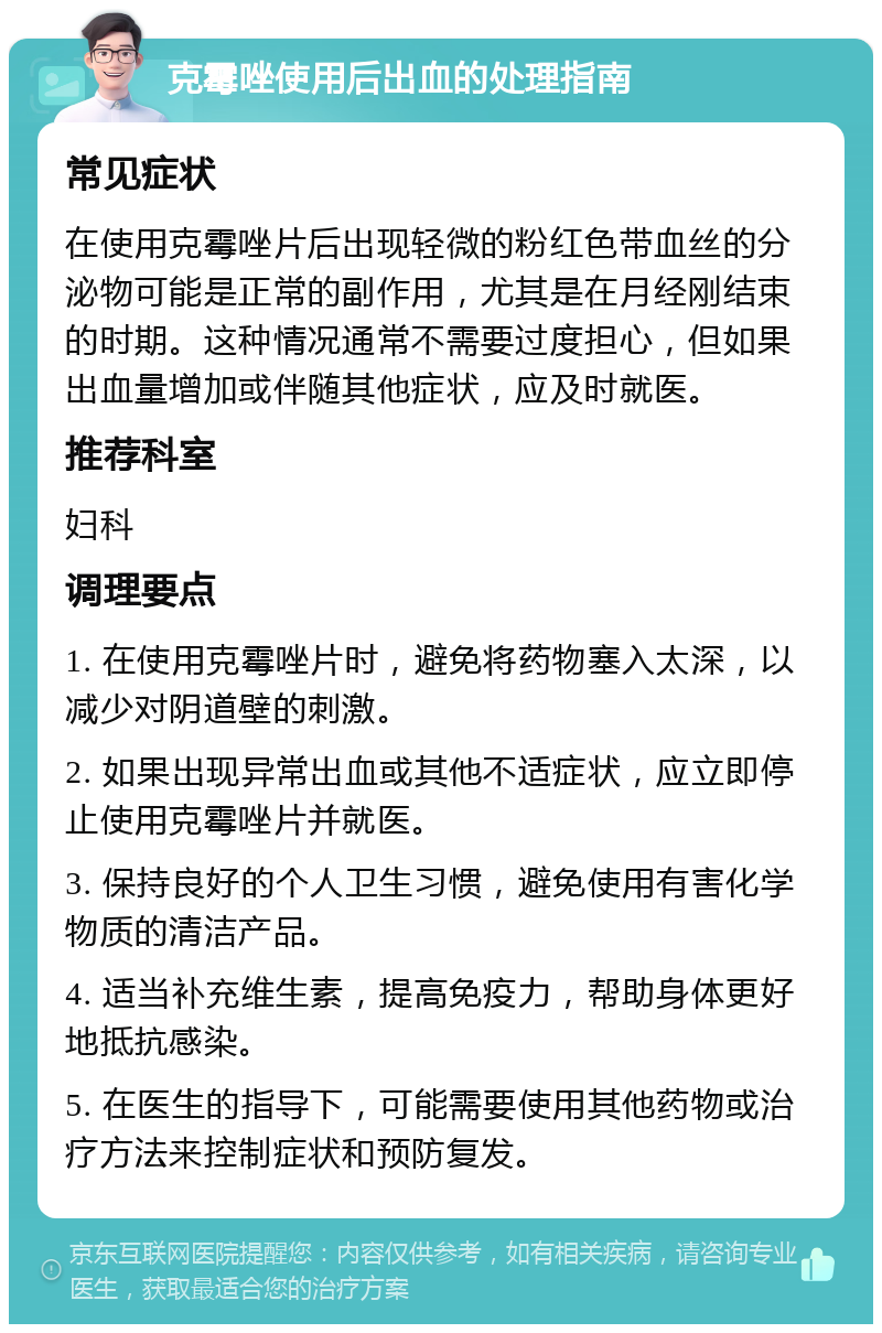 克霉唑使用后出血的处理指南 常见症状 在使用克霉唑片后出现轻微的粉红色带血丝的分泌物可能是正常的副作用，尤其是在月经刚结束的时期。这种情况通常不需要过度担心，但如果出血量增加或伴随其他症状，应及时就医。 推荐科室 妇科 调理要点 1. 在使用克霉唑片时，避免将药物塞入太深，以减少对阴道壁的刺激。 2. 如果出现异常出血或其他不适症状，应立即停止使用克霉唑片并就医。 3. 保持良好的个人卫生习惯，避免使用有害化学物质的清洁产品。 4. 适当补充维生素，提高免疫力，帮助身体更好地抵抗感染。 5. 在医生的指导下，可能需要使用其他药物或治疗方法来控制症状和预防复发。