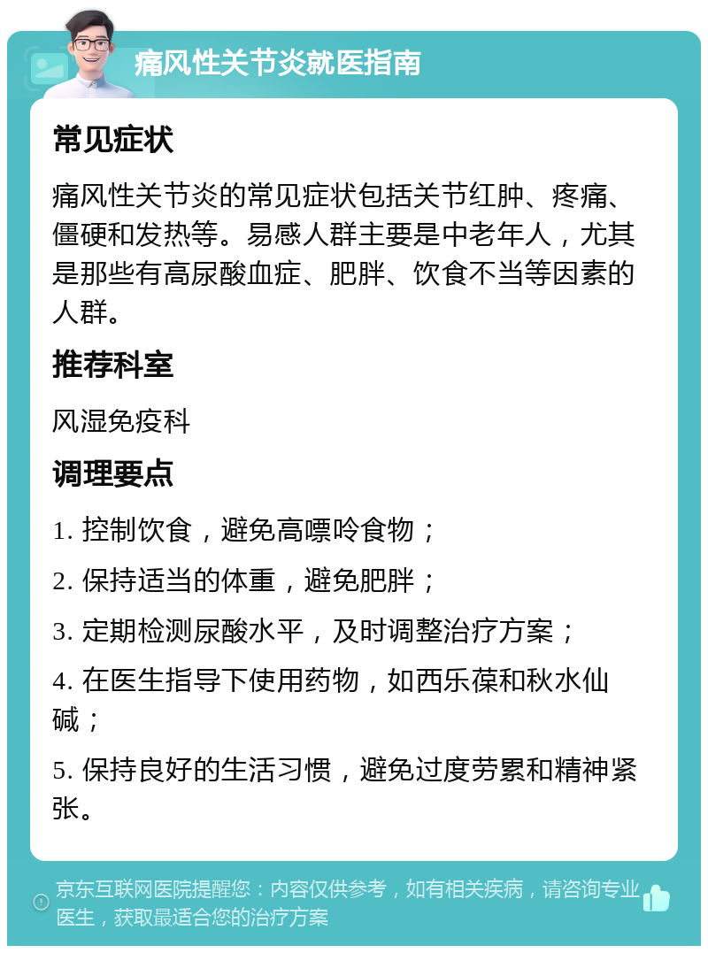 痛风性关节炎就医指南 常见症状 痛风性关节炎的常见症状包括关节红肿、疼痛、僵硬和发热等。易感人群主要是中老年人，尤其是那些有高尿酸血症、肥胖、饮食不当等因素的人群。 推荐科室 风湿免疫科 调理要点 1. 控制饮食，避免高嘌呤食物； 2. 保持适当的体重，避免肥胖； 3. 定期检测尿酸水平，及时调整治疗方案； 4. 在医生指导下使用药物，如西乐葆和秋水仙碱； 5. 保持良好的生活习惯，避免过度劳累和精神紧张。