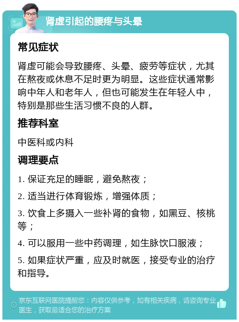 肾虚引起的腰疼与头晕 常见症状 肾虚可能会导致腰疼、头晕、疲劳等症状，尤其在熬夜或休息不足时更为明显。这些症状通常影响中年人和老年人，但也可能发生在年轻人中，特别是那些生活习惯不良的人群。 推荐科室 中医科或内科 调理要点 1. 保证充足的睡眠，避免熬夜； 2. 适当进行体育锻炼，增强体质； 3. 饮食上多摄入一些补肾的食物，如黑豆、核桃等； 4. 可以服用一些中药调理，如生脉饮口服液； 5. 如果症状严重，应及时就医，接受专业的治疗和指导。