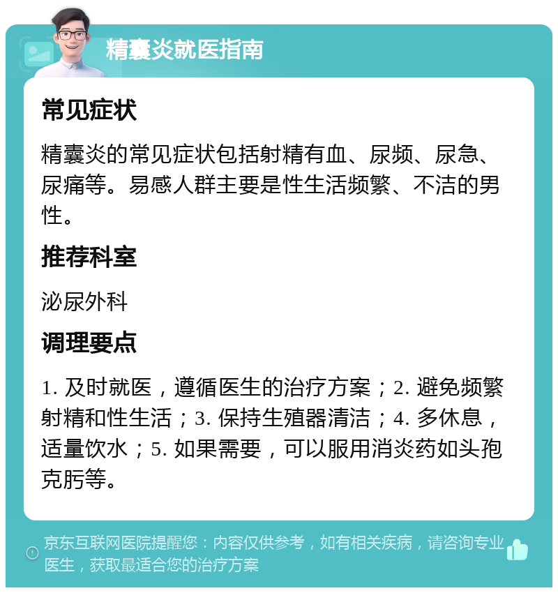 精囊炎就医指南 常见症状 精囊炎的常见症状包括射精有血、尿频、尿急、尿痛等。易感人群主要是性生活频繁、不洁的男性。 推荐科室 泌尿外科 调理要点 1. 及时就医，遵循医生的治疗方案；2. 避免频繁射精和性生活；3. 保持生殖器清洁；4. 多休息，适量饮水；5. 如果需要，可以服用消炎药如头孢克肟等。