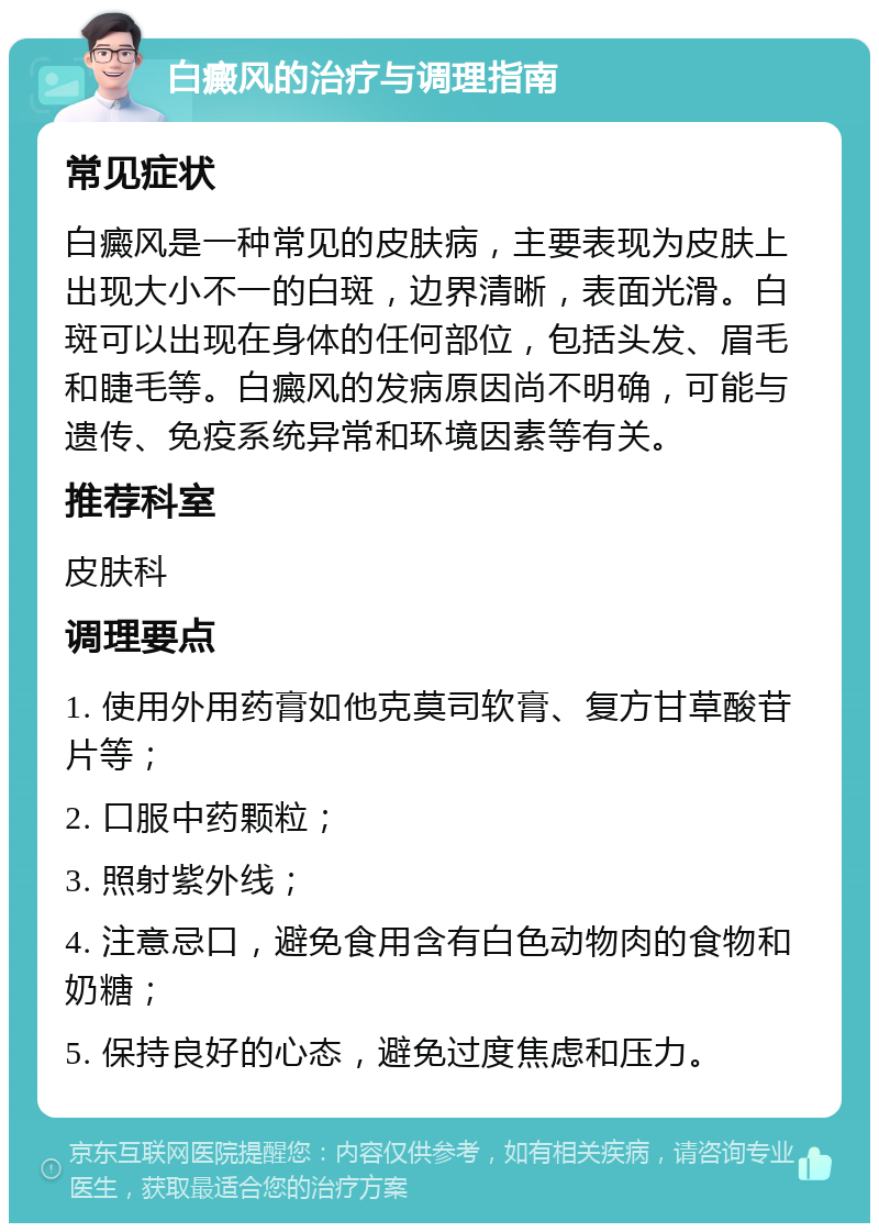 白癜风的治疗与调理指南 常见症状 白癜风是一种常见的皮肤病，主要表现为皮肤上出现大小不一的白斑，边界清晰，表面光滑。白斑可以出现在身体的任何部位，包括头发、眉毛和睫毛等。白癜风的发病原因尚不明确，可能与遗传、免疫系统异常和环境因素等有关。 推荐科室 皮肤科 调理要点 1. 使用外用药膏如他克莫司软膏、复方甘草酸苷片等； 2. 口服中药颗粒； 3. 照射紫外线； 4. 注意忌口，避免食用含有白色动物肉的食物和奶糖； 5. 保持良好的心态，避免过度焦虑和压力。