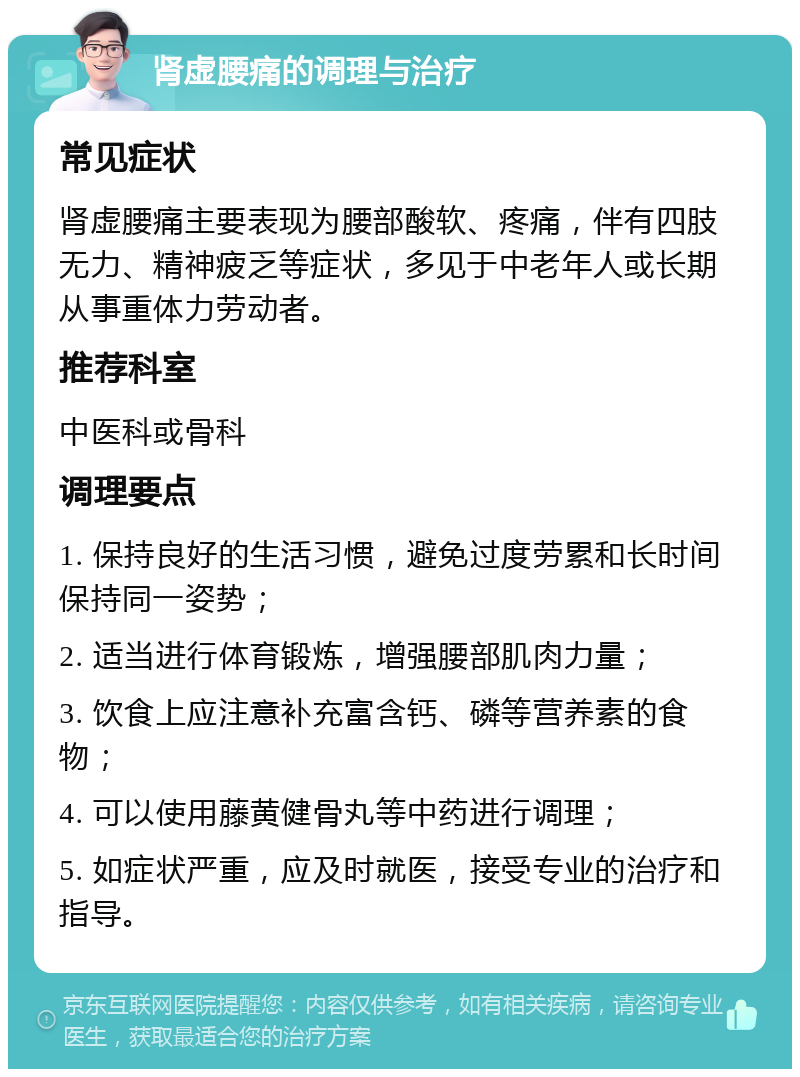 肾虚腰痛的调理与治疗 常见症状 肾虚腰痛主要表现为腰部酸软、疼痛，伴有四肢无力、精神疲乏等症状，多见于中老年人或长期从事重体力劳动者。 推荐科室 中医科或骨科 调理要点 1. 保持良好的生活习惯，避免过度劳累和长时间保持同一姿势； 2. 适当进行体育锻炼，增强腰部肌肉力量； 3. 饮食上应注意补充富含钙、磷等营养素的食物； 4. 可以使用藤黄健骨丸等中药进行调理； 5. 如症状严重，应及时就医，接受专业的治疗和指导。