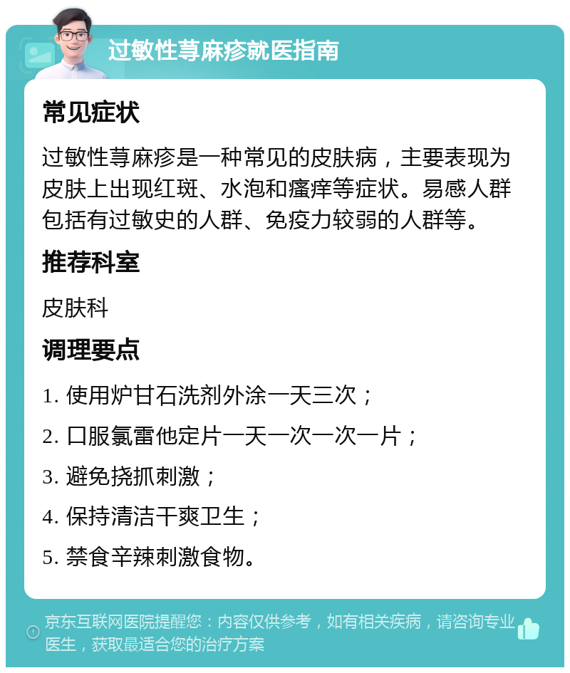 过敏性荨麻疹就医指南 常见症状 过敏性荨麻疹是一种常见的皮肤病，主要表现为皮肤上出现红斑、水泡和瘙痒等症状。易感人群包括有过敏史的人群、免疫力较弱的人群等。 推荐科室 皮肤科 调理要点 1. 使用炉甘石洗剂外涂一天三次； 2. 口服氯雷他定片一天一次一次一片； 3. 避免挠抓刺激； 4. 保持清洁干爽卫生； 5. 禁食辛辣刺激食物。