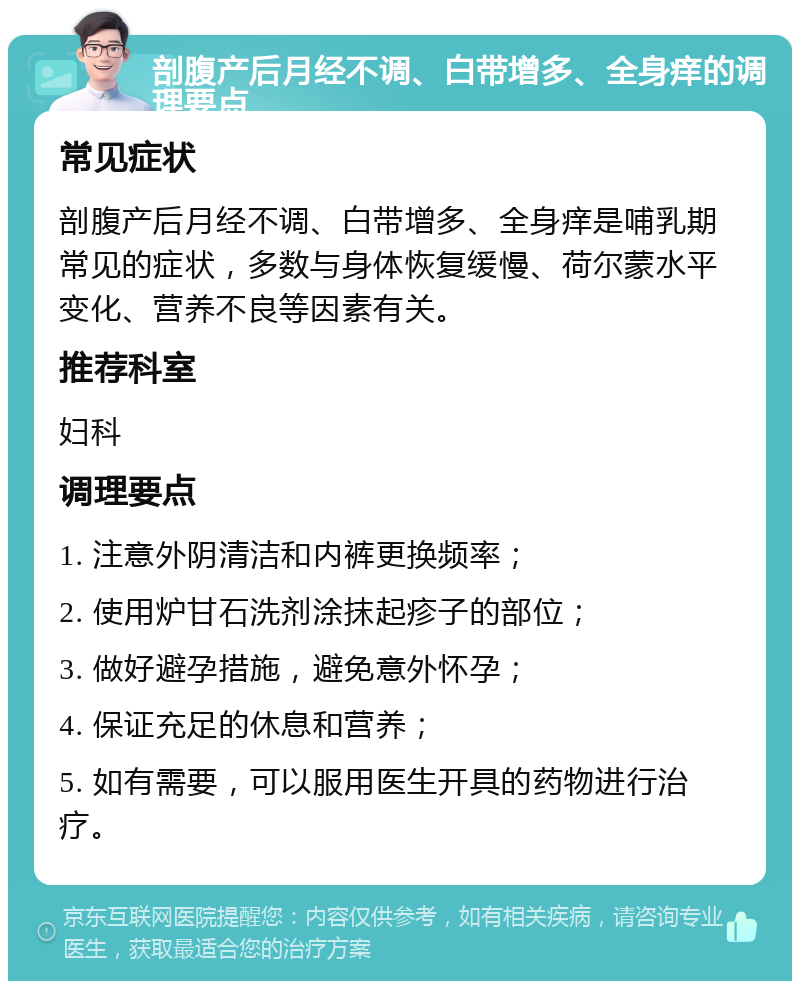 剖腹产后月经不调、白带增多、全身痒的调理要点 常见症状 剖腹产后月经不调、白带增多、全身痒是哺乳期常见的症状，多数与身体恢复缓慢、荷尔蒙水平变化、营养不良等因素有关。 推荐科室 妇科 调理要点 1. 注意外阴清洁和内裤更换频率； 2. 使用炉甘石洗剂涂抹起疹子的部位； 3. 做好避孕措施，避免意外怀孕； 4. 保证充足的休息和营养； 5. 如有需要，可以服用医生开具的药物进行治疗。