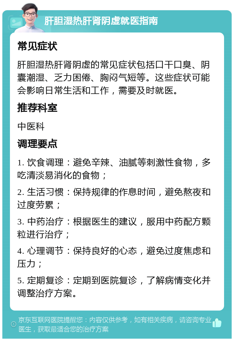 肝胆湿热肝肾阴虚就医指南 常见症状 肝胆湿热肝肾阴虚的常见症状包括口干口臭、阴囊潮湿、乏力困倦、胸闷气短等。这些症状可能会影响日常生活和工作，需要及时就医。 推荐科室 中医科 调理要点 1. 饮食调理：避免辛辣、油腻等刺激性食物，多吃清淡易消化的食物； 2. 生活习惯：保持规律的作息时间，避免熬夜和过度劳累； 3. 中药治疗：根据医生的建议，服用中药配方颗粒进行治疗； 4. 心理调节：保持良好的心态，避免过度焦虑和压力； 5. 定期复诊：定期到医院复诊，了解病情变化并调整治疗方案。