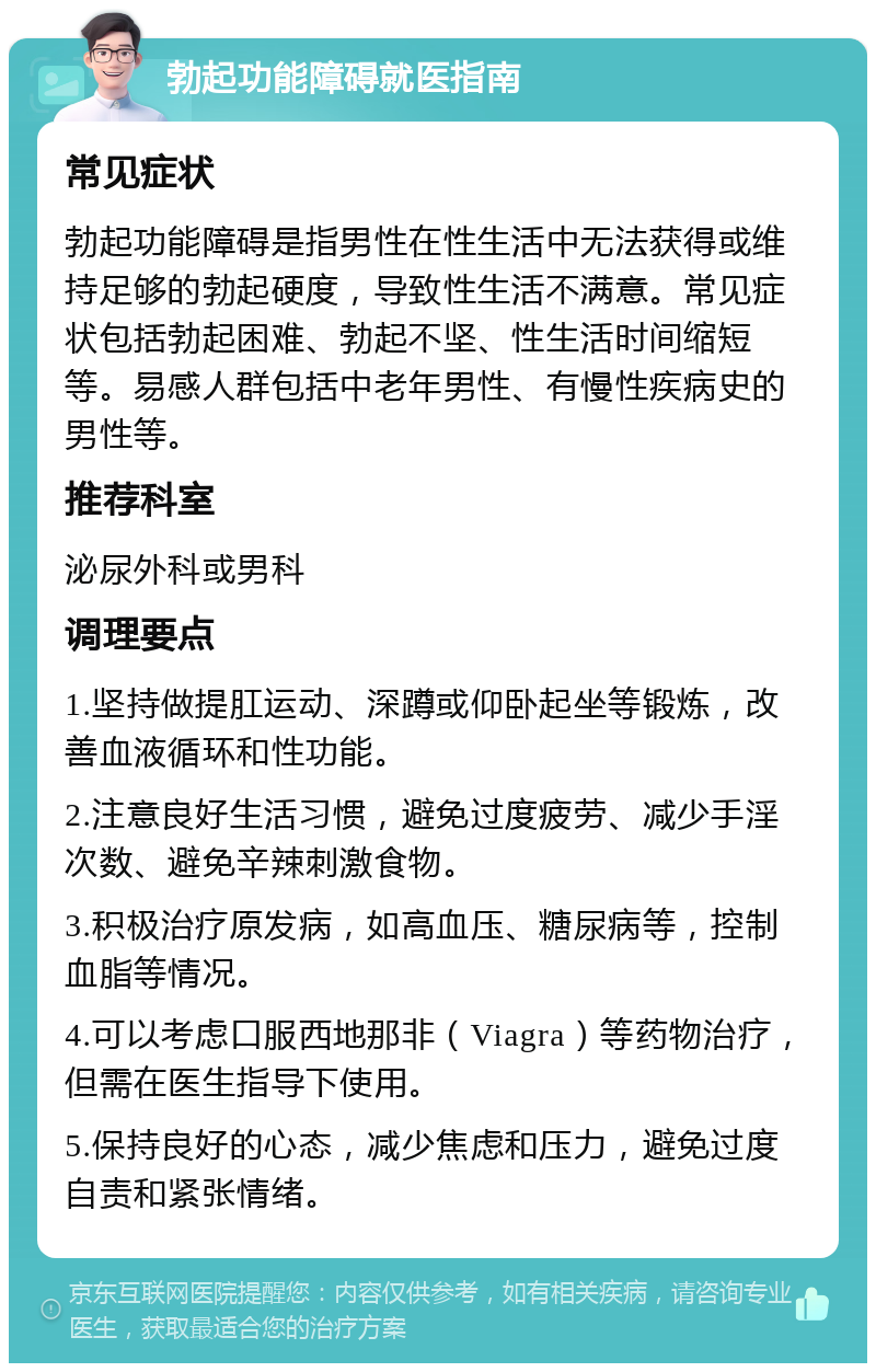 勃起功能障碍就医指南 常见症状 勃起功能障碍是指男性在性生活中无法获得或维持足够的勃起硬度，导致性生活不满意。常见症状包括勃起困难、勃起不坚、性生活时间缩短等。易感人群包括中老年男性、有慢性疾病史的男性等。 推荐科室 泌尿外科或男科 调理要点 1.坚持做提肛运动、深蹲或仰卧起坐等锻炼，改善血液循环和性功能。 2.注意良好生活习惯，避免过度疲劳、减少手淫次数、避免辛辣刺激食物。 3.积极治疗原发病，如高血压、糖尿病等，控制血脂等情况。 4.可以考虑口服西地那非（Viagra）等药物治疗，但需在医生指导下使用。 5.保持良好的心态，减少焦虑和压力，避免过度自责和紧张情绪。