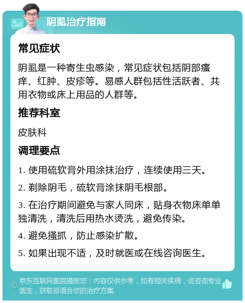 阴虱治疗指南 常见症状 阴虱是一种寄生虫感染，常见症状包括阴部瘙痒、红肿、皮疹等。易感人群包括性活跃者、共用衣物或床上用品的人群等。 推荐科室 皮肤科 调理要点 1. 使用硫软膏外用涂抹治疗，连续使用三天。 2. 剃除阴毛，硫软膏涂抹阴毛根部。 3. 在治疗期间避免与家人同床，贴身衣物床单单独清洗，清洗后用热水烫洗，避免传染。 4. 避免搔抓，防止感染扩散。 5. 如果出现不适，及时就医或在线咨询医生。