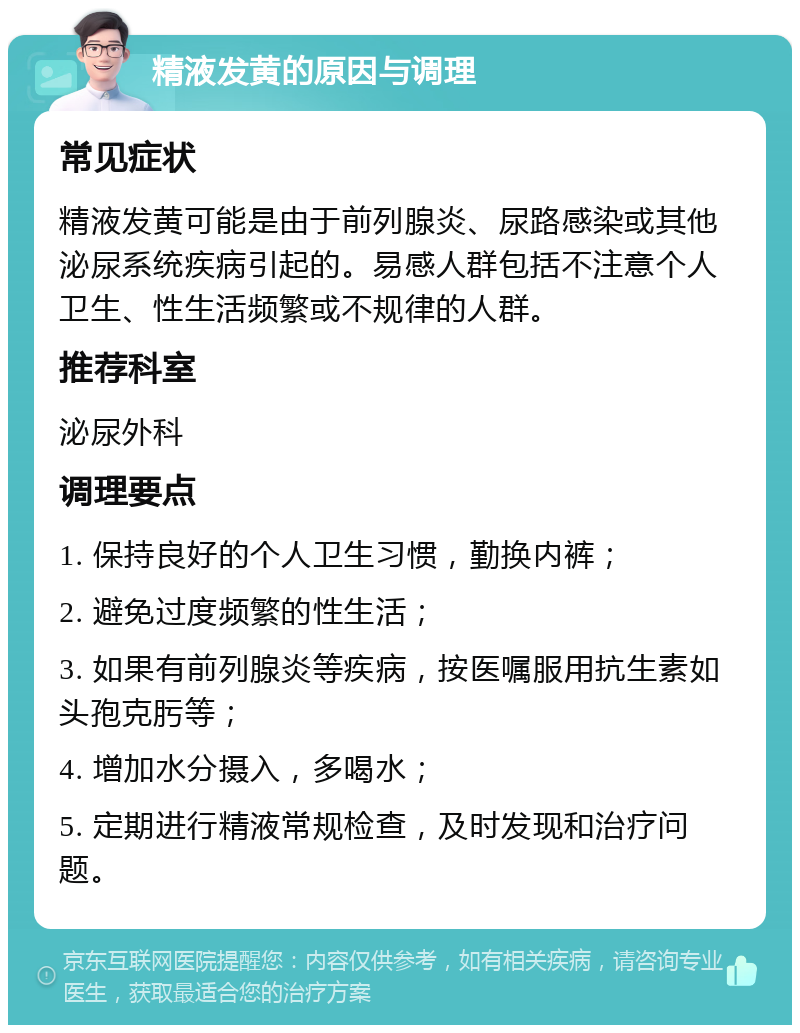 精液发黄的原因与调理 常见症状 精液发黄可能是由于前列腺炎、尿路感染或其他泌尿系统疾病引起的。易感人群包括不注意个人卫生、性生活频繁或不规律的人群。 推荐科室 泌尿外科 调理要点 1. 保持良好的个人卫生习惯，勤换内裤； 2. 避免过度频繁的性生活； 3. 如果有前列腺炎等疾病，按医嘱服用抗生素如头孢克肟等； 4. 增加水分摄入，多喝水； 5. 定期进行精液常规检查，及时发现和治疗问题。