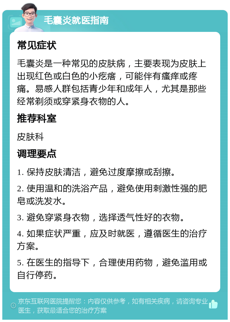 毛囊炎就医指南 常见症状 毛囊炎是一种常见的皮肤病，主要表现为皮肤上出现红色或白色的小疙瘩，可能伴有瘙痒或疼痛。易感人群包括青少年和成年人，尤其是那些经常剃须或穿紧身衣物的人。 推荐科室 皮肤科 调理要点 1. 保持皮肤清洁，避免过度摩擦或刮擦。 2. 使用温和的洗浴产品，避免使用刺激性强的肥皂或洗发水。 3. 避免穿紧身衣物，选择透气性好的衣物。 4. 如果症状严重，应及时就医，遵循医生的治疗方案。 5. 在医生的指导下，合理使用药物，避免滥用或自行停药。