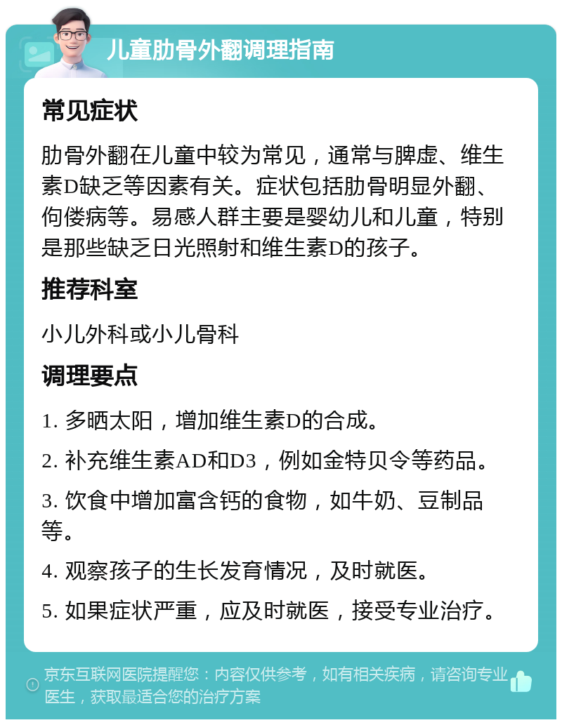 儿童肋骨外翻调理指南 常见症状 肋骨外翻在儿童中较为常见，通常与脾虚、维生素D缺乏等因素有关。症状包括肋骨明显外翻、佝偻病等。易感人群主要是婴幼儿和儿童，特别是那些缺乏日光照射和维生素D的孩子。 推荐科室 小儿外科或小儿骨科 调理要点 1. 多晒太阳，增加维生素D的合成。 2. 补充维生素AD和D3，例如金特贝令等药品。 3. 饮食中增加富含钙的食物，如牛奶、豆制品等。 4. 观察孩子的生长发育情况，及时就医。 5. 如果症状严重，应及时就医，接受专业治疗。