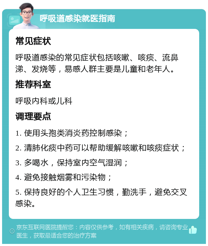 呼吸道感染就医指南 常见症状 呼吸道感染的常见症状包括咳嗽、咳痰、流鼻涕、发烧等，易感人群主要是儿童和老年人。 推荐科室 呼吸内科或儿科 调理要点 1. 使用头孢类消炎药控制感染； 2. 清肺化痰中药可以帮助缓解咳嗽和咳痰症状； 3. 多喝水，保持室内空气湿润； 4. 避免接触烟雾和污染物； 5. 保持良好的个人卫生习惯，勤洗手，避免交叉感染。