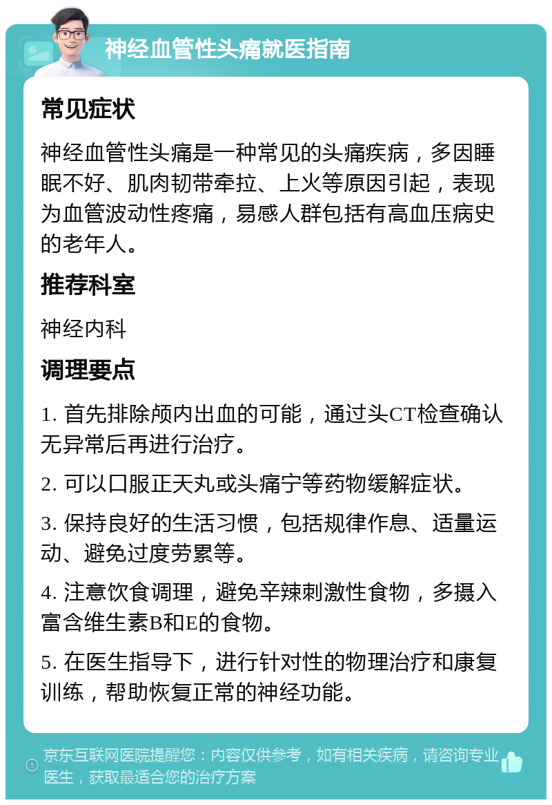 神经血管性头痛就医指南 常见症状 神经血管性头痛是一种常见的头痛疾病，多因睡眠不好、肌肉韧带牵拉、上火等原因引起，表现为血管波动性疼痛，易感人群包括有高血压病史的老年人。 推荐科室 神经内科 调理要点 1. 首先排除颅内出血的可能，通过头CT检查确认无异常后再进行治疗。 2. 可以口服正天丸或头痛宁等药物缓解症状。 3. 保持良好的生活习惯，包括规律作息、适量运动、避免过度劳累等。 4. 注意饮食调理，避免辛辣刺激性食物，多摄入富含维生素B和E的食物。 5. 在医生指导下，进行针对性的物理治疗和康复训练，帮助恢复正常的神经功能。