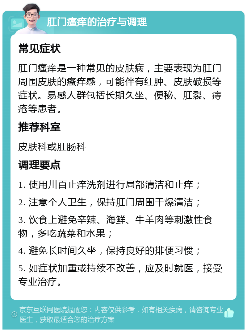 肛门瘙痒的治疗与调理 常见症状 肛门瘙痒是一种常见的皮肤病，主要表现为肛门周围皮肤的瘙痒感，可能伴有红肿、皮肤破损等症状。易感人群包括长期久坐、便秘、肛裂、痔疮等患者。 推荐科室 皮肤科或肛肠科 调理要点 1. 使用川百止痒洗剂进行局部清洁和止痒； 2. 注意个人卫生，保持肛门周围干燥清洁； 3. 饮食上避免辛辣、海鲜、牛羊肉等刺激性食物，多吃蔬菜和水果； 4. 避免长时间久坐，保持良好的排便习惯； 5. 如症状加重或持续不改善，应及时就医，接受专业治疗。