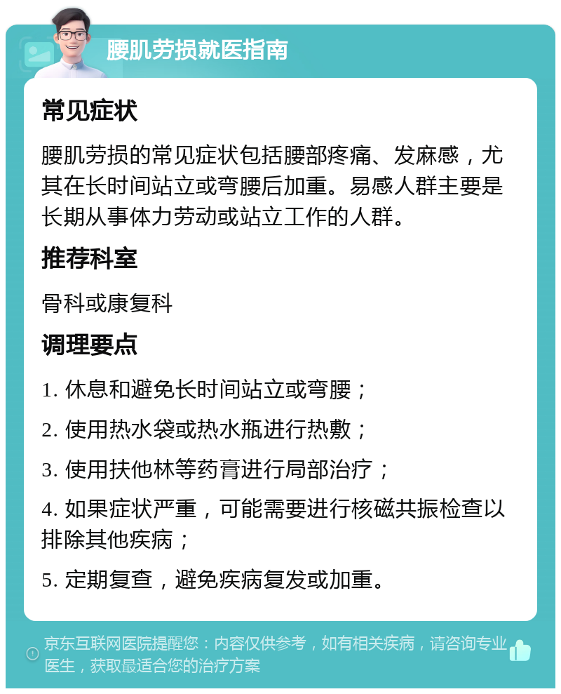 腰肌劳损就医指南 常见症状 腰肌劳损的常见症状包括腰部疼痛、发麻感，尤其在长时间站立或弯腰后加重。易感人群主要是长期从事体力劳动或站立工作的人群。 推荐科室 骨科或康复科 调理要点 1. 休息和避免长时间站立或弯腰； 2. 使用热水袋或热水瓶进行热敷； 3. 使用扶他林等药膏进行局部治疗； 4. 如果症状严重，可能需要进行核磁共振检查以排除其他疾病； 5. 定期复查，避免疾病复发或加重。