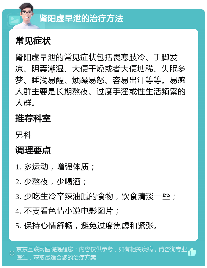 肾阳虚早泄的治疗方法 常见症状 肾阳虚早泄的常见症状包括畏寒肢冷、手脚发凉、阴囊潮湿、大便干燥或者大便塘稀、失眠多梦、睡浅易醒、烦躁易怒、容易出汗等等。易感人群主要是长期熬夜、过度手淫或性生活频繁的人群。 推荐科室 男科 调理要点 1. 多运动，增强体质； 2. 少熬夜，少喝酒； 3. 少吃生冷辛辣油腻的食物，饮食清淡一些； 4. 不要看色情小说电影图片； 5. 保持心情舒畅，避免过度焦虑和紧张。